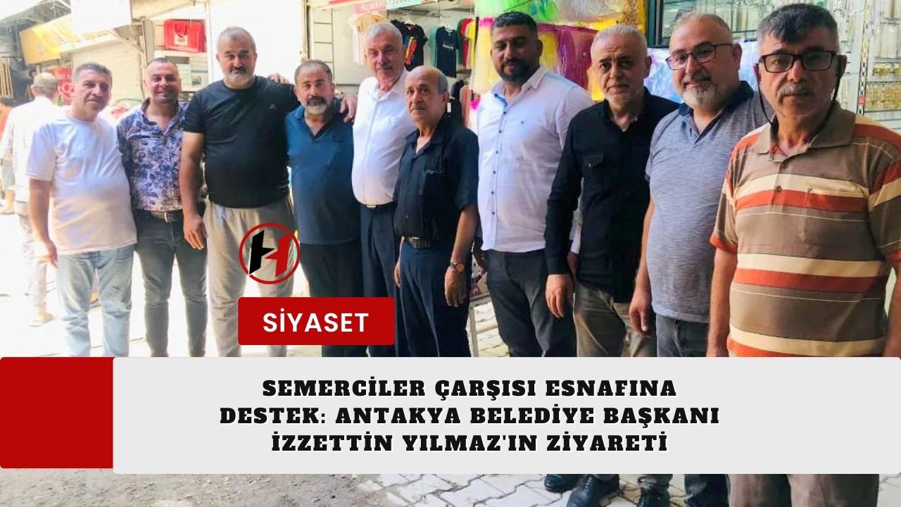 Semerciler Çarşısı Esnafına Destek: Antakya Belediye Başkanı İzzettin Yılmaz'ın Ziyareti