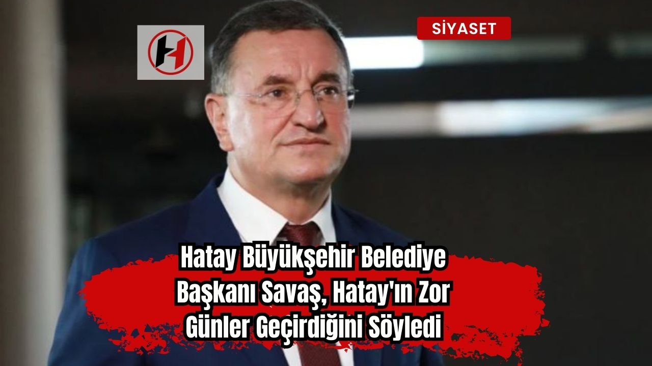 Hatay Büyükşehir Belediye Başkanı Savaş, Hatay'ın Zor Günler Geçirdiğini Söyledi