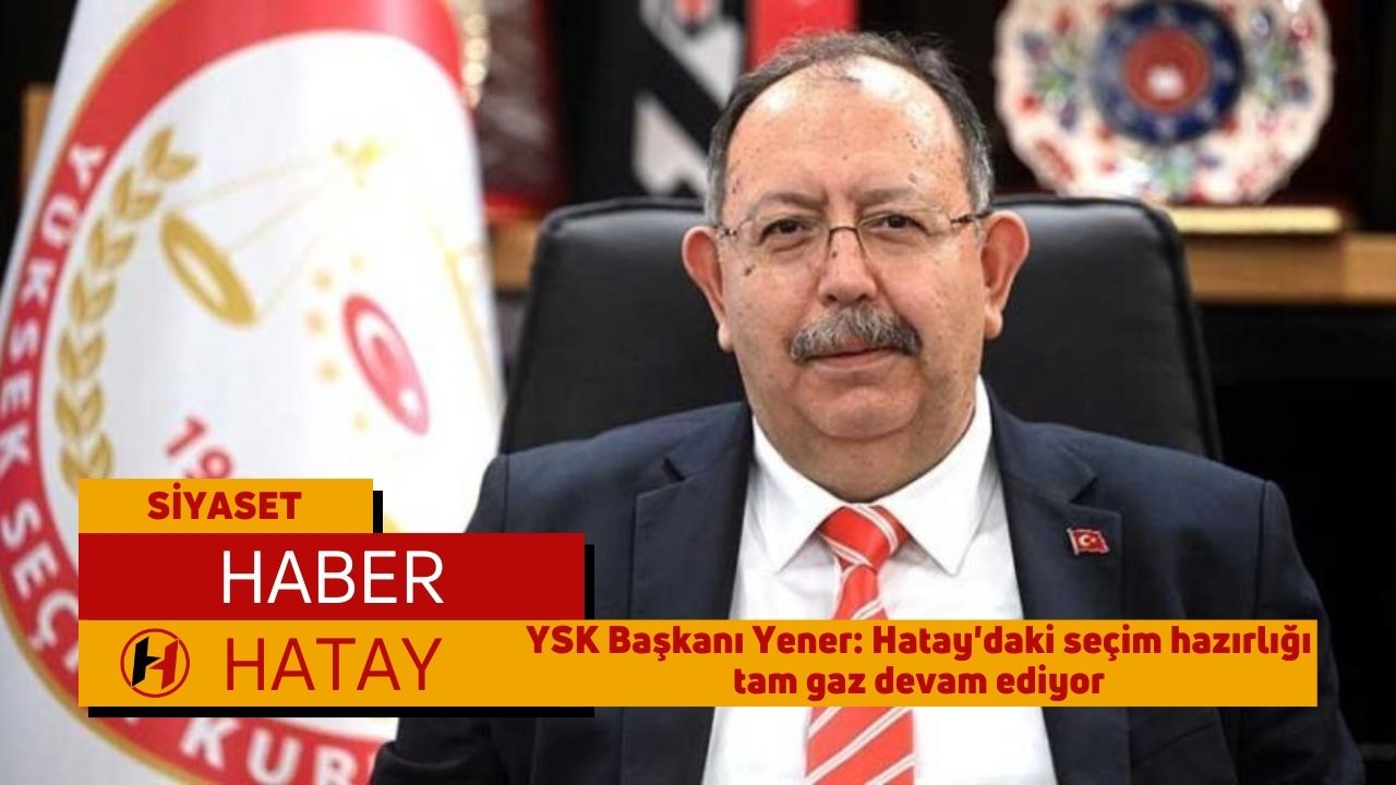 YSK Başkanı Yener: Hatay'daki seçim hazırlığı tam gaz devam ediyor