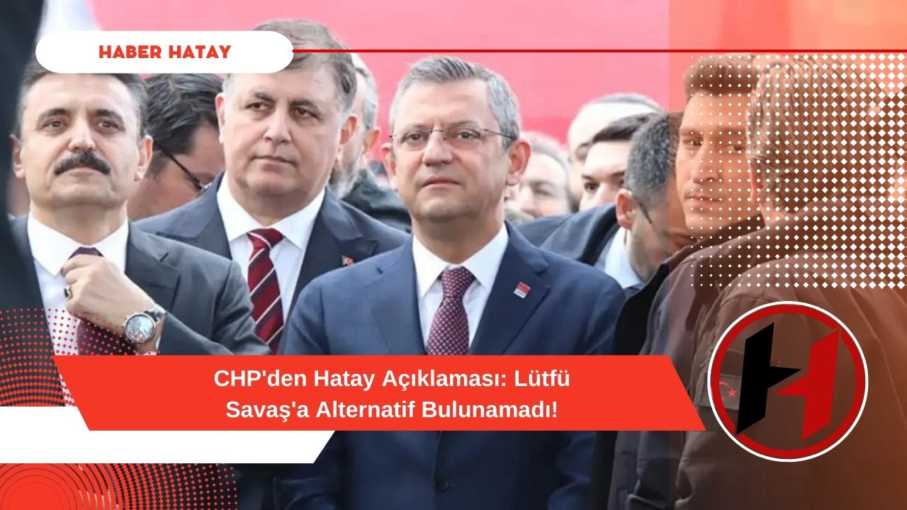 CHP'den Hatay Açıklaması: Lütfü Savaş'a Alternatif Bulunamadı!